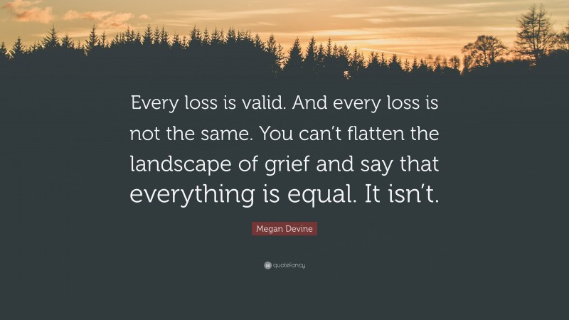 Megan Devine Quote: “Every loss is valid. And every loss is not the same. You can’t flatten the landscape of grief and say that everything is equal. It isn’t.”