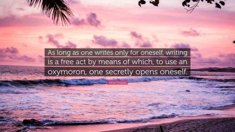 Elena Ferrante Quote: “As long as one writes only for oneself, writing is a free act by means of which, to use an oxymoron, one secretly opens oneself.”