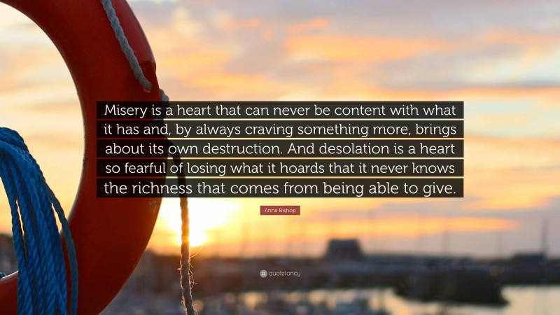 Anne Bishop Quote: “Misery is a heart that can never be content with what it has and, by always craving something more, brings about its own destruction. And desolation is a heart so fearful of losing what it hoards that it never knows the richness that comes from being able to give.”