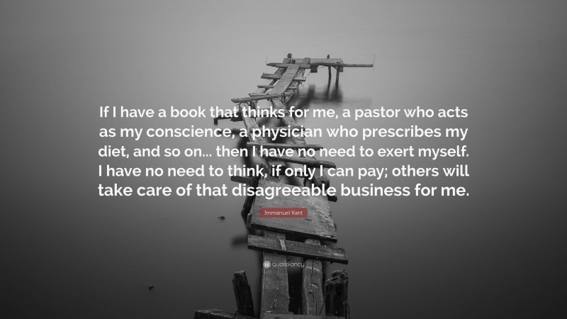 Immanuel Kant Quote: “If I have a book that thinks for me, a pastor who acts as my conscience, a physician who prescribes my diet, and so on... then I have no need to exert myself. I have no need to think, if only I can pay; others will take care of that disagreeable business for me.”
