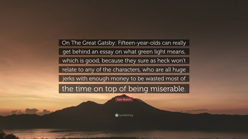 Kate Beaton Quote: “On The Great Gatsby: Fifteen-year-olds can really get behind an essay on what green light means, which is good, because they sure as heck won’t relate to any of the characters, who are all huge jerks with enough money to be wasted most of the time on top of being miserable.”