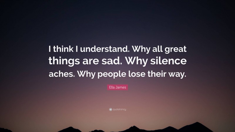 Ella James Quote: “I think I understand. Why all great things are sad. Why silence aches. Why people lose their way.”