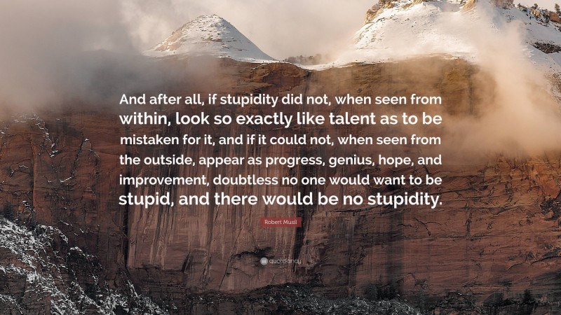 Robert Musil Quote: “And after all, if stupidity did not, when seen from within, look so exactly like talent as to be mistaken for it, and if it could not, when seen from the outside, appear as progress, genius, hope, and improvement, doubtless no one would want to be stupid, and there would be no stupidity.”