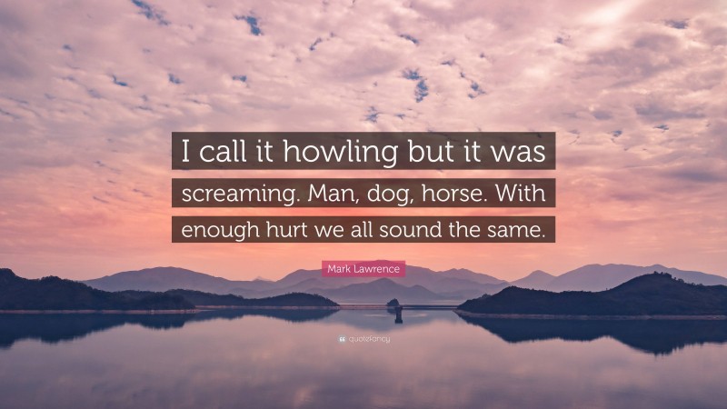 Mark Lawrence Quote: “I call it howling but it was screaming. Man, dog, horse. With enough hurt we all sound the same.”