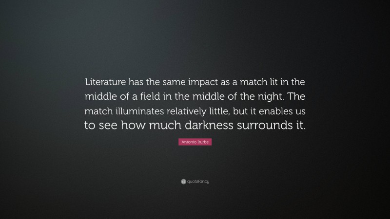 Antonio Iturbe Quote: “Literature has the same impact as a match lit in the middle of a field in the middle of the night. The match illuminates relatively little, but it enables us to see how much darkness surrounds it.”