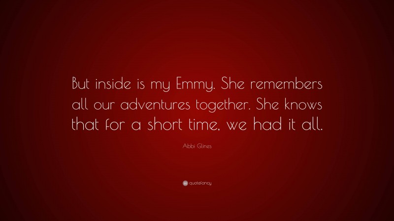 Abbi Glines Quote: “But inside is my Emmy. She remembers all our adventures together. She knows that for a short time, we had it all.”