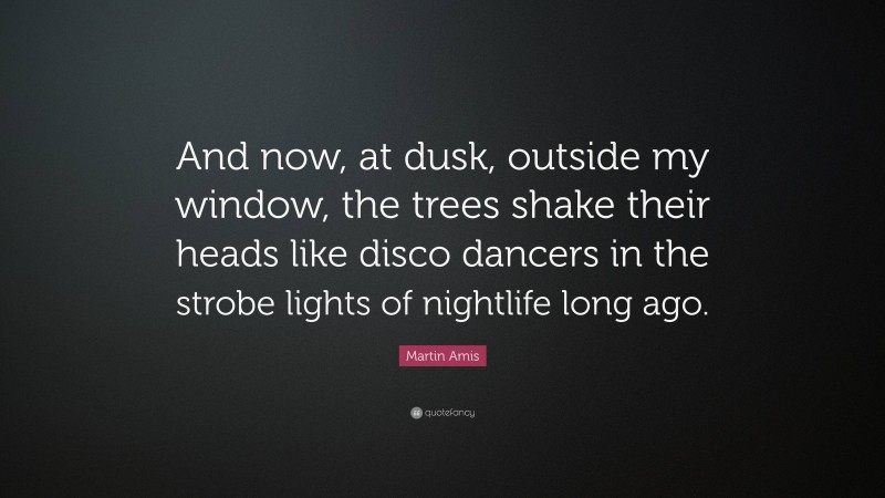 Martin Amis Quote: “And now, at dusk, outside my window, the trees shake their heads like disco dancers in the strobe lights of nightlife long ago.”