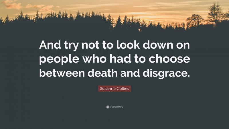 Suzanne Collins Quote: “And try not to look down on people who had to choose between death and disgrace.”