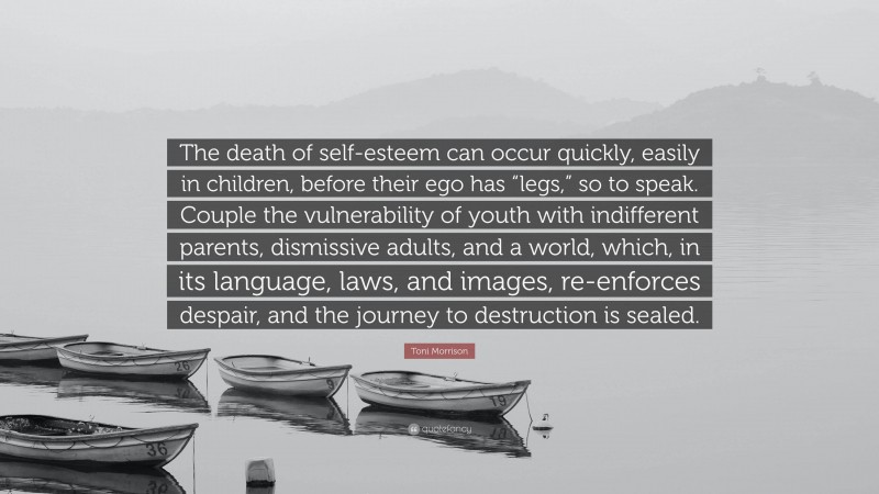 Toni Morrison Quote: “The death of self-esteem can occur quickly, easily in children, before their ego has “legs,” so to speak. Couple the vulnerability of youth with indifferent parents, dismissive adults, and a world, which, in its language, laws, and images, re-enforces despair, and the journey to destruction is sealed.”