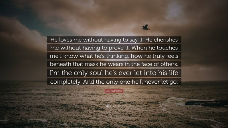 J.A. Redmerski Quote: “He loves me without having to say it. He cherishes me without having to prove it. When he touches me I know what he’s thinking, how he truly feels beneath that mask he wears in the face of others. I’m the only soul he’s ever let into his life completely. And the only one he’ll never let go.”