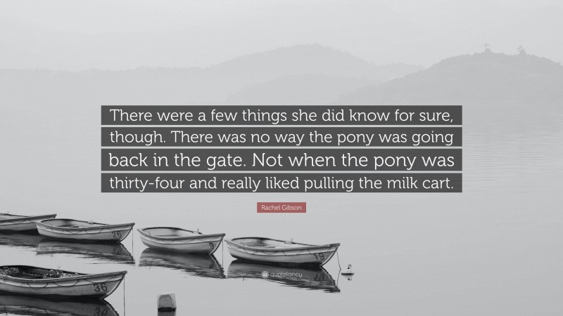 Rachel Gibson Quote: “There were a few things she did know for sure, though. There was no way the pony was going back in the gate. Not when the pony was thirty-four and really liked pulling the milk cart.”