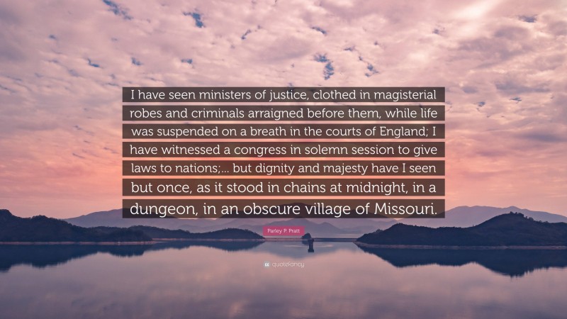 Parley P. Pratt Quote: “I have seen ministers of justice, clothed in magisterial robes and criminals arraigned before them, while life was suspended on a breath in the courts of England; I have witnessed a congress in solemn session to give laws to nations;... but dignity and majesty have I seen but once, as it stood in chains at midnight, in a dungeon, in an obscure village of Missouri.”