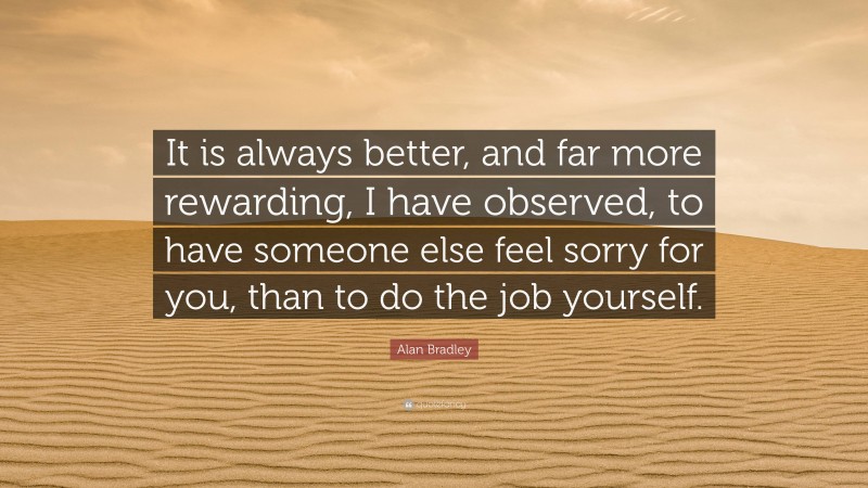 Alan Bradley Quote: “It is always better, and far more rewarding, I have observed, to have someone else feel sorry for you, than to do the job yourself.”