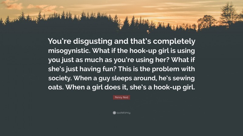 Penny Reid Quote: “You’re disgusting and that’s completely misogynistic. What if the hook-up girl is using you just as much as you’re using her? What if she’s just having fun? This is the problem with society. When a guy sleeps around, he’s sewing oats. When a girl does it, she’s a hook-up girl.”