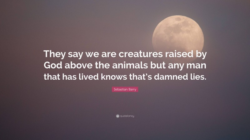 Sebastian Barry Quote: “They say we are creatures raised by God above the animals but any man that has lived knows that’s damned lies.”