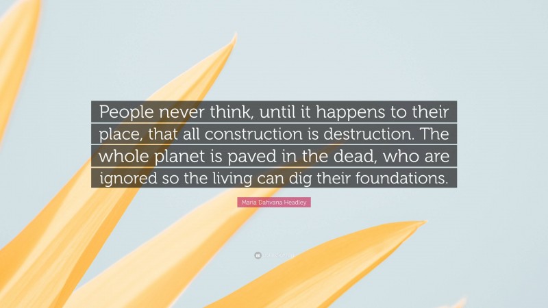 Maria Dahvana Headley Quote: “People never think, until it happens to their place, that all construction is destruction. The whole planet is paved in the dead, who are ignored so the living can dig their foundations.”