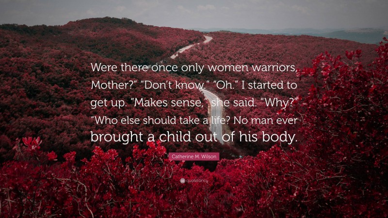 Catherine M. Wilson Quote: “Were there once only women warriors, Mother?” “Don’t know.” “Oh.” I started to get up. “Makes sense,” she said. “Why?” “Who else should take a life? No man ever brought a child out of his body.”
