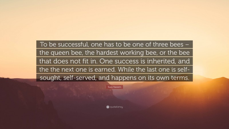 Suzy Kassem Quote: “To be successful, one has to be one of three bees – the queen bee, the hardest working bee, or the bee that does not fit in. One success is inherited, and the the next one is earned. While the last one is self-sought, self-served, and happens on its own terms.”
