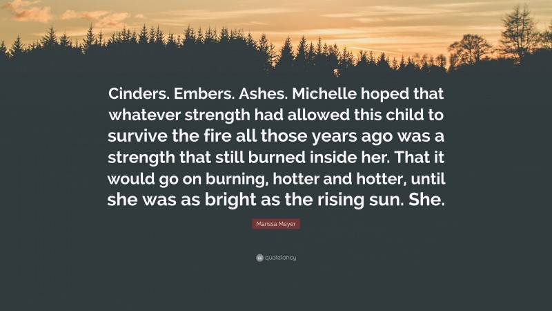 Marissa Meyer Quote: “Cinders. Embers. Ashes. Michelle hoped that whatever strength had allowed this child to survive the fire all those years ago was a strength that still burned inside her. That it would go on burning, hotter and hotter, until she was as bright as the rising sun. She.”