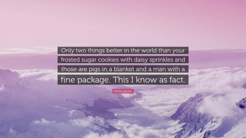 Kristen Ashley Quote: “Only two things better in the world than your frosted sugar cookies with daisy sprinkles and those are pigs in a blanket and a man with a fine package. This I know as fact.”