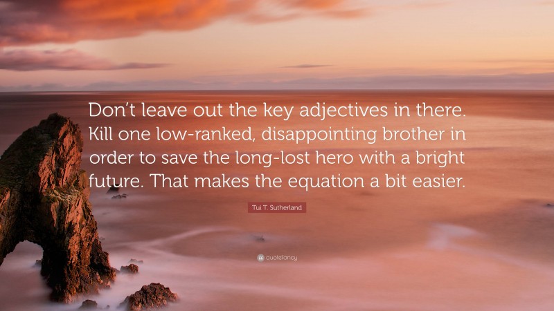 Tui T. Sutherland Quote: “Don’t leave out the key adjectives in there. Kill one low-ranked, disappointing brother in order to save the long-lost hero with a bright future. That makes the equation a bit easier.”