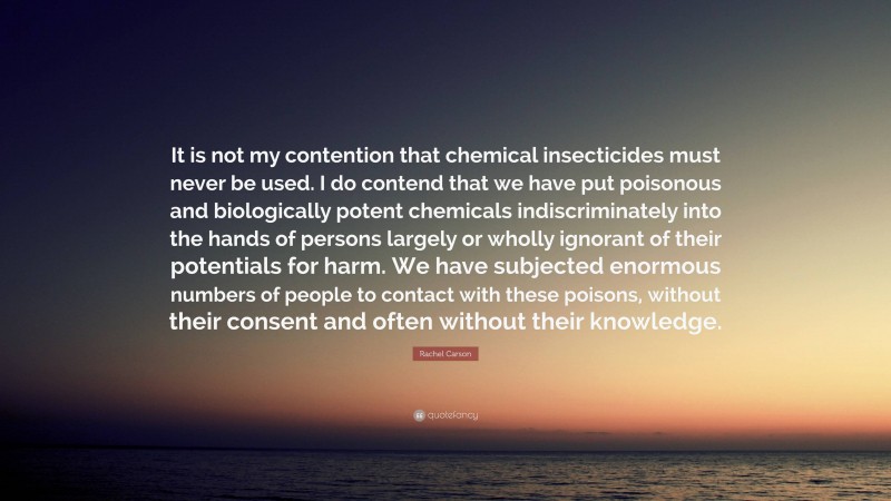 Rachel Carson Quote: “It is not my contention that chemical insecticides must never be used. I do contend that we have put poisonous and biologically potent chemicals indiscriminately into the hands of persons largely or wholly ignorant of their potentials for harm. We have subjected enormous numbers of people to contact with these poisons, without their consent and often without their knowledge.”