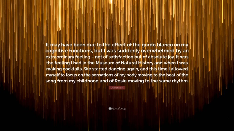 Graeme Simsion Quote: “It may have been due to the effect of the gordo blanco on my cognitive functions, but I was suddenly overwhelmed by an extraordinary feeling – not of satisfaction but of absolute joy. It was the feeling I had in the Museum of Natural History and when I was making cocktails. We started dancing again, and this time I allowed myself to focus on the sensations of my body moving to the beat of the song from my childhood and of Rosie moving to the same rhythm.”