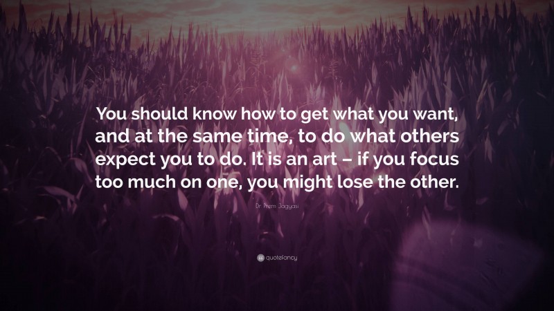 Dr Prem Jagyasi Quote: “You should know how to get what you want, and at the same time, to do what others expect you to do. It is an art – if you focus too much on one, you might lose the other.”