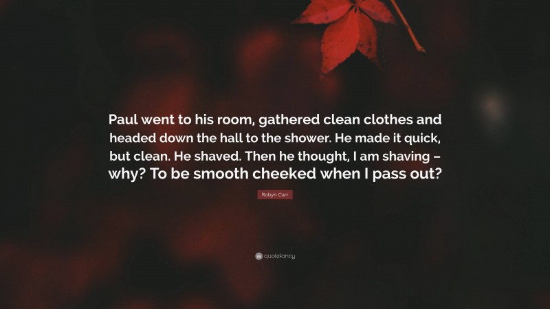 Robyn Carr Quote: “Paul went to his room, gathered clean clothes and headed down the hall to the shower. He made it quick, but clean. He shaved. Then he thought, I am shaving – why? To be smooth cheeked when I pass out?”