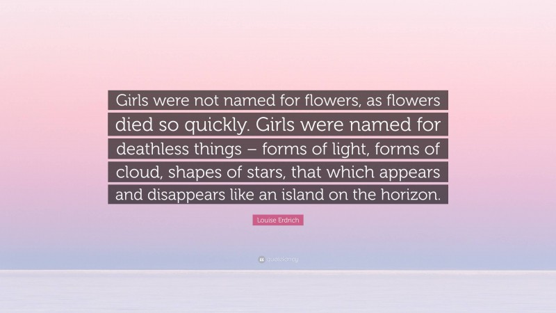 Louise Erdrich Quote: “Girls were not named for flowers, as flowers died so quickly. Girls were named for deathless things – forms of light, forms of cloud, shapes of stars, that which appears and disappears like an island on the horizon.”
