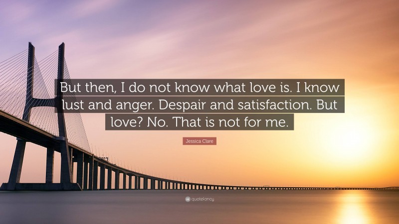 Jessica Clare Quote: “But then, I do not know what love is. I know lust and anger. Despair and satisfaction. But love? No. That is not for me.”