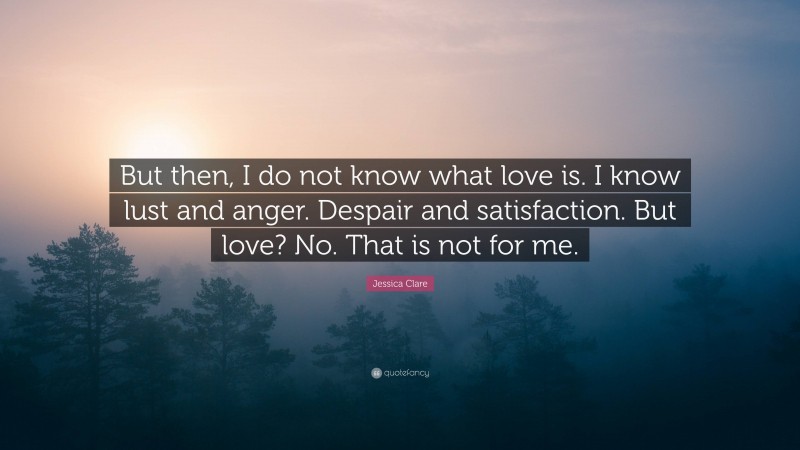 Jessica Clare Quote: “But then, I do not know what love is. I know lust and anger. Despair and satisfaction. But love? No. That is not for me.”