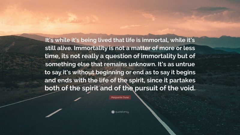 Marguerite Duras Quote: “It’s while it’s being lived that life is immortal, while it’s still alive. Immortality is not a matter of more or less time, its not really a question of immortality but of something else that remains unknown. It’s as untrue to say it’s without beginning or end as to say it begins and ends with the life of the spirit, since it partakes both of the spirit and of the pursuit of the void.”