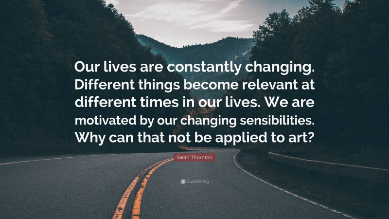 Sarah Thornton Quote: “Our lives are constantly changing. Different things become relevant at different times in our lives. We are motivated by our changing sensibilities. Why can that not be applied to art?”