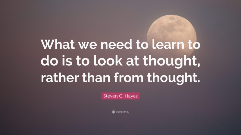 Steven C. Hayes Quote: “What we need to learn to do is to look at thought, rather than from thought.”