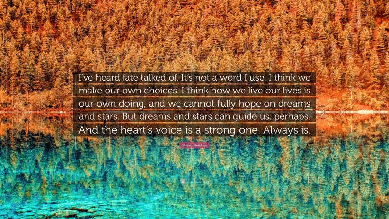 Susan Fletcher Quote: “I’ve heard fate talked of. It’s not a word I use. I think we make our own choices. I think how we live our lives is our own doing, and we cannot fully hope on dreams and stars. But dreams and stars can guide us, perhaps. And the heart’s voice is a strong one. Always is.”