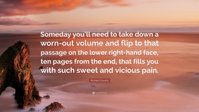 Richard Powers Quote: “Someday you’ll need to take down a worn-out volume and flip to that passage on the lower right-hand face, ten pages from the end, that fills you with such sweet and vicious pain.”