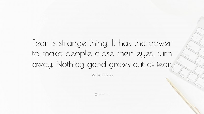 Victoria Schwab Quote: “Fear is strange thing. It has the power to make people close their eyes, turn away. Nothibg good grows out of fear.”