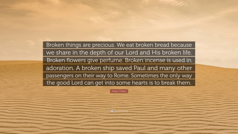 Fulton J. Sheen Quote: “Broken things are precious. We eat broken bread because we share in the depth of our Lord and His broken life. Broken flowers give perfume. Broken incense is used in adoration. A broken ship saved Paul and many other passengers on their way to Rome. Sometimes the only way the good Lord can get into some hearts is to break them.”