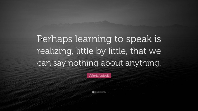 Valeria Luiselli Quote: “Perhaps learning to speak is realizing, little by little, that we can say nothing about anything.”