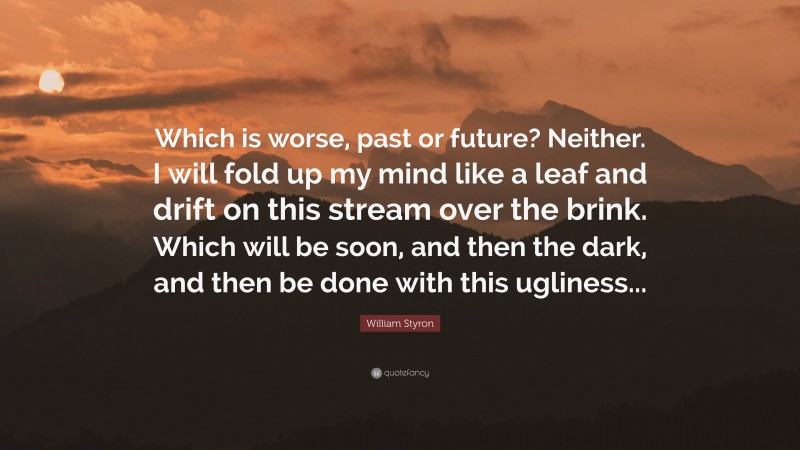 William Styron Quote: “Which is worse, past or future? Neither. I will fold up my mind like a leaf and drift on this stream over the brink. Which will be soon, and then the dark, and then be done with this ugliness...”