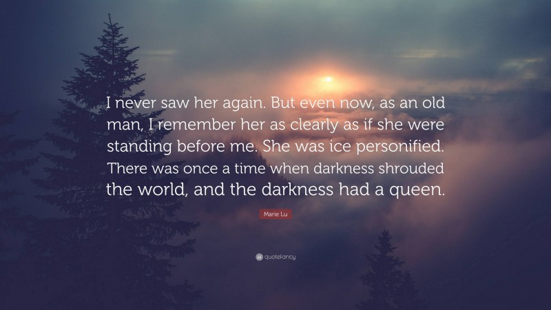 Marie Lu Quote: “I never saw her again. But even now, as an old man, I remember her as clearly as if she were standing before me. She was ice personified. There was once a time when darkness shrouded the world, and the darkness had a queen.”