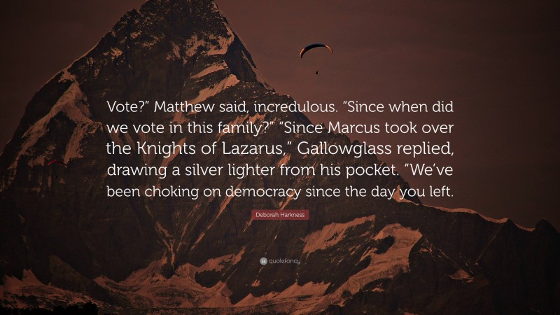 Deborah Harkness Quote: “Vote?” Matthew said, incredulous. “Since when did we vote in this family?” “Since Marcus took over the Knights of Lazarus,” Gallowglass replied, drawing a silver lighter from his pocket. “We’ve been choking on democracy since the day you left.”