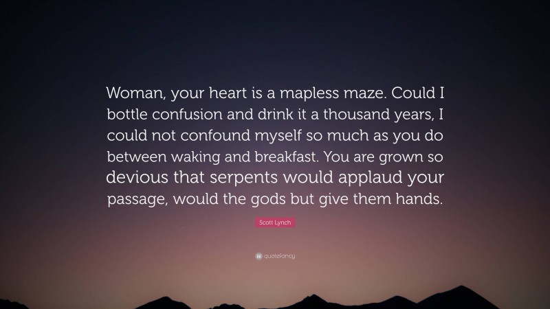 Scott Lynch Quote: “Woman, your heart is a mapless maze. Could I bottle confusion and drink it a thousand years, I could not confound myself so much as you do between waking and breakfast. You are grown so devious that serpents would applaud your passage, would the gods but give them hands.”