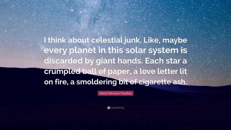 Maria Dahvana Headley Quote: “I think about celestial junk. Like, maybe every planet in this solar system is discarded by giant hands. Each star a crumpled ball of paper, a love letter lit on fire, a smoldering bit of cigarette ash.”