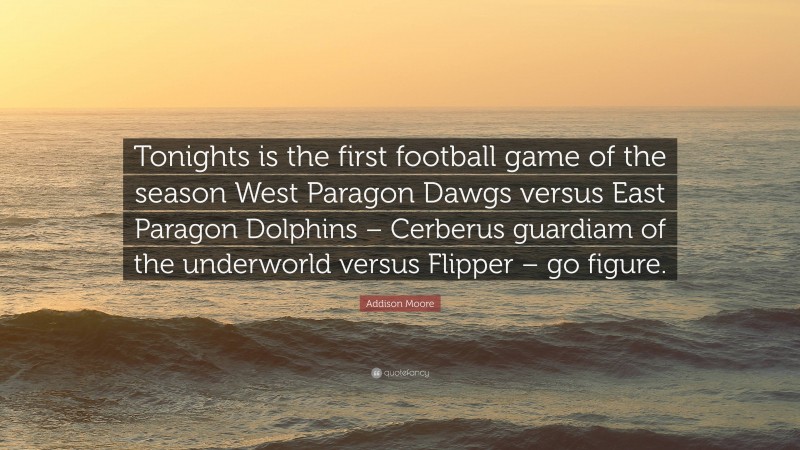 Addison Moore Quote: “Tonights is the first football game of the season West Paragon Dawgs versus East Paragon Dolphins – Cerberus guardiam of the underworld versus Flipper – go figure.”