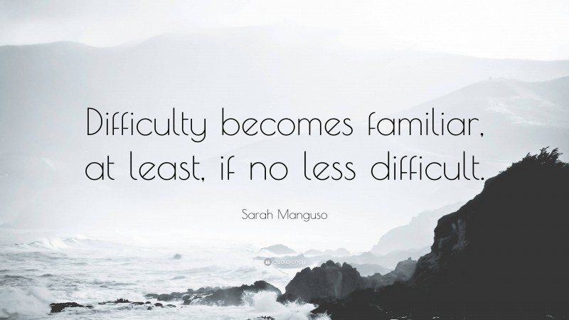 Sarah Manguso Quote: “Difficulty becomes familiar, at least, if no less difficult.”