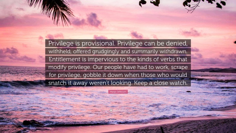 Margo Jefferson Quote: “Privilege is provisional. Privilege can be denied, withheld, offered grudgingly and summarily withdrawn. Entitlement is impervious to the kinds of verbs that modify privilege. Our people have had to work, scrape for privilege, gobble it down when those who would snatch it away weren’t looking. Keep a close watch.”