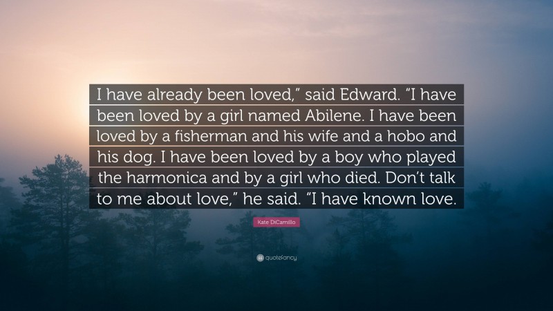 Kate DiCamillo Quote: “I have already been loved,” said Edward. “I have been loved by a girl named Abilene. I have been loved by a fisherman and his wife and a hobo and his dog. I have been loved by a boy who played the harmonica and by a girl who died. Don’t talk to me about love,” he said. “I have known love.”