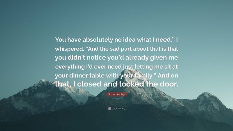 Kristen Ashley Quote: “You have absolutely no idea what I need,” I whispered. “And the sad part about that is that you didn’t notice you’d already given me everything I’d ever need just letting me sit at your dinner table with your family.” And on that, I closed and locked the door.”